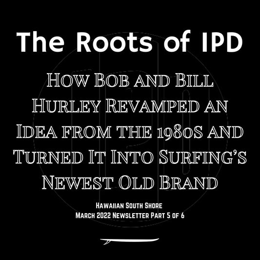 Hawaiian South Shore March 2022 Newsletter Part 5 of 6: The Roots of IPD: How Bob and Bill Hurley Revamped an Idea from the 1980s and Turned It Into Surfing’s Newest Old Brand - Hawaiian South Shore